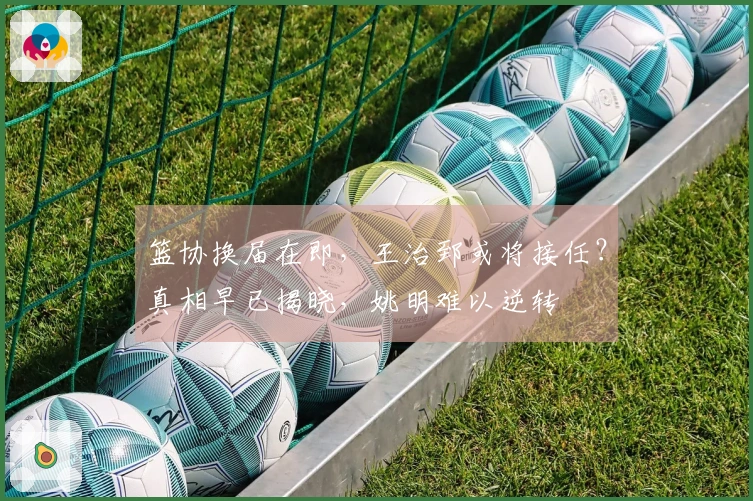 篮协换届在即，王治郅或将接任？真相早已揭晓，姚明难以逆转