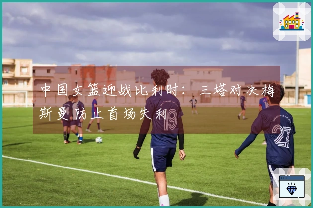 中国女篮迎战比利时：三塔对决梅斯曼 防止首场失利