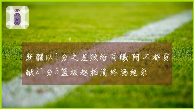 新疆以1分之差败给同曦 阿不都贡献21分5篮板赵柏清终场绝杀