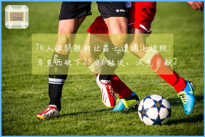 76人微弱胜利让爵士遭遇七连败：马克西砍下25分6助攻，沃克贡献22分10篮板，乔治得分30。