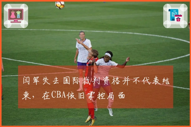 闫军失去国际裁判资格并不代表结束，在CBA依旧掌控局面