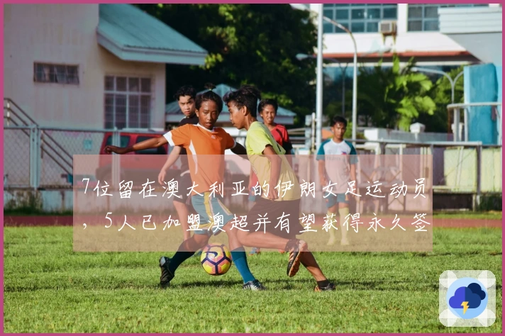 7位留在澳大利亚的伊朗女足运动员，5人已加盟澳超并有望获得永久签证