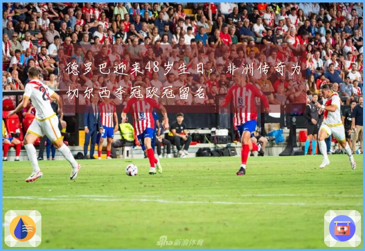 德罗巴迎来48岁生日，非洲传奇为切尔西夺冠欧冠留名