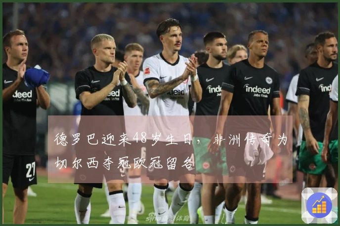 德罗巴迎来48岁生日，非洲传奇为切尔西夺冠欧冠留名