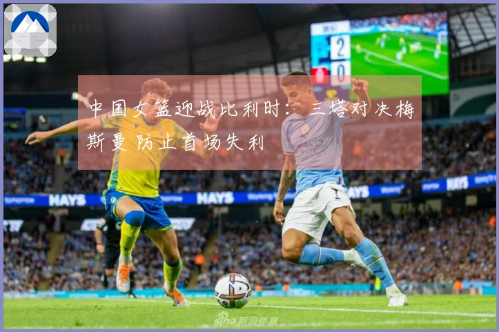 中国女篮迎战比利时：三塔对决梅斯曼 防止首场失利