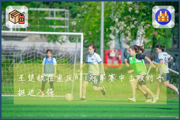 王楚钦在重庆WTT冠军赛中击败对手挺进八强