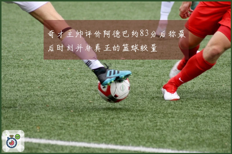 奇才主帅评价阿德巴约83分后称最后时刻并非真正的篮球较量