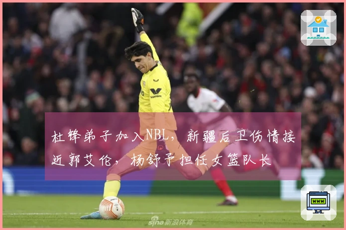 杜锋弟子加入NBL，新疆后卫伤情接近郭艾伦，杨舒予担任女篮队长