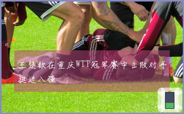 王楚钦在重庆WTT冠军赛中击败对手挺进八强