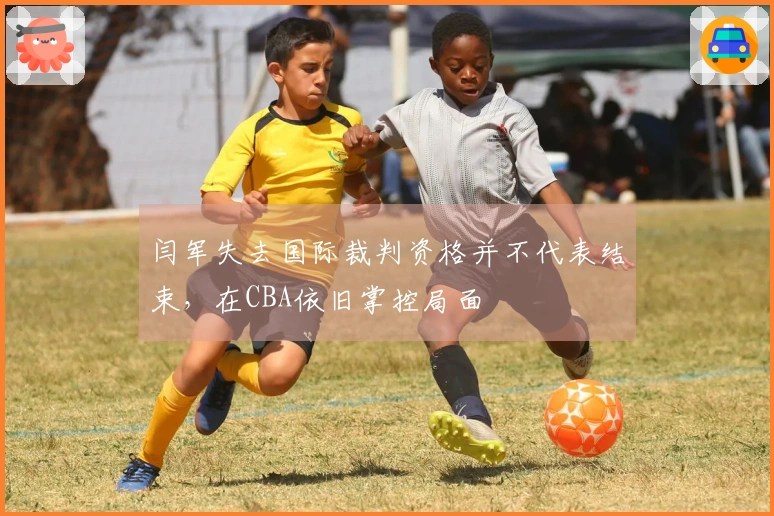 闫军失去国际裁判资格并不代表结束，在CBA依旧掌控局面
