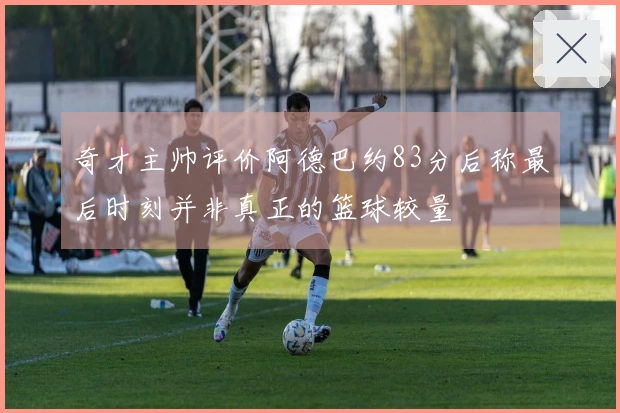奇才主帅评价阿德巴约83分后称最后时刻并非真正的篮球较量