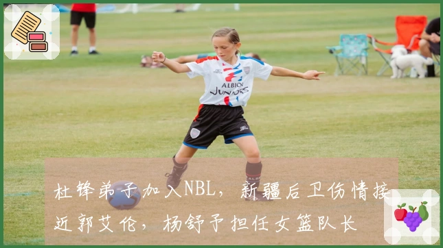 杜锋弟子加入NBL，新疆后卫伤情接近郭艾伦，杨舒予担任女篮队长