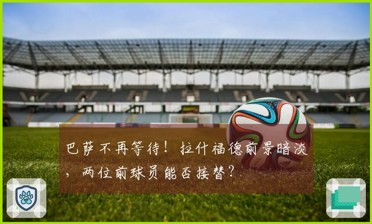 巴萨不再等待！拉什福德前景暗淡，两位前球员能否接替？