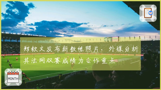 郑钦文发布新教练照片，外媒分析其法网双赛成绩为合作重点