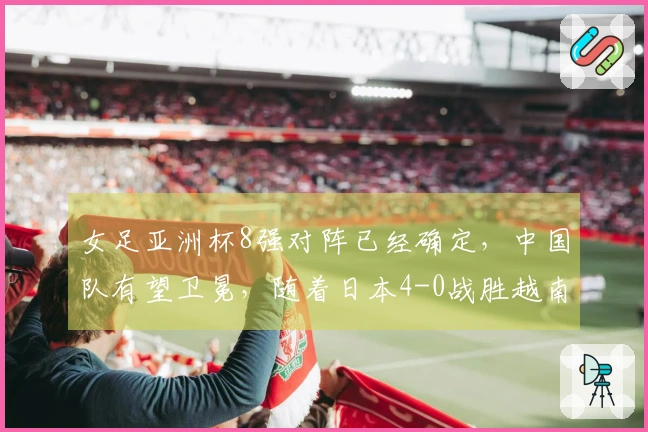 女足亚洲杯8强对阵已经确定，中国队有望卫冕，随着日本4-0战胜越南
